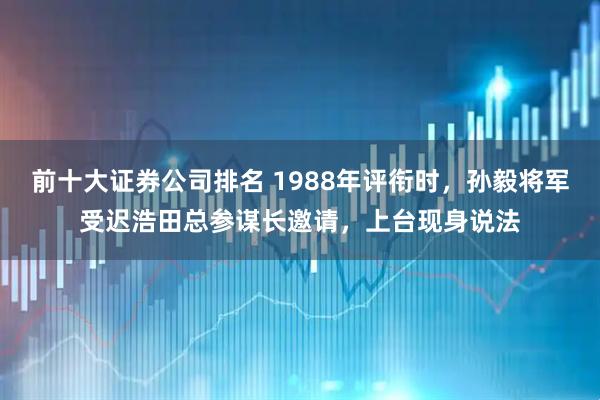 前十大证券公司排名 1988年评衔时，孙毅将军受迟浩田总参谋长邀请，上台现身说法