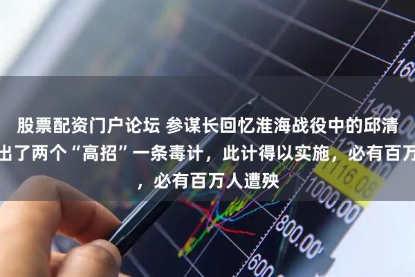 股票配资门户论坛 参谋长回忆淮海战役中的邱清泉：想出了两个“高招”一条毒计，此计得以实施，必有百万人遭殃