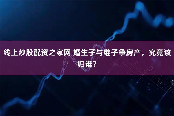 线上炒股配资之家网 婚生子与继子争房产，究竟该归谁？