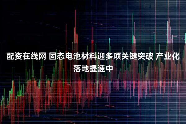 配资在线网 固态电池材料迎多项关键突破 产业化落地提速中