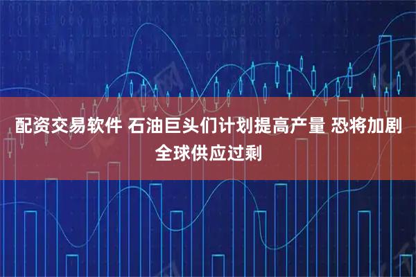 配资交易软件 石油巨头们计划提高产量 恐将加剧全球供应过剩