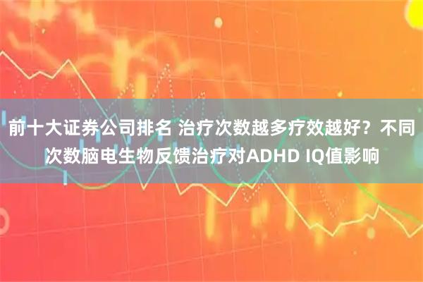 前十大证券公司排名 治疗次数越多疗效越好？不同次数脑电生物反馈治疗对ADHD IQ值影响
