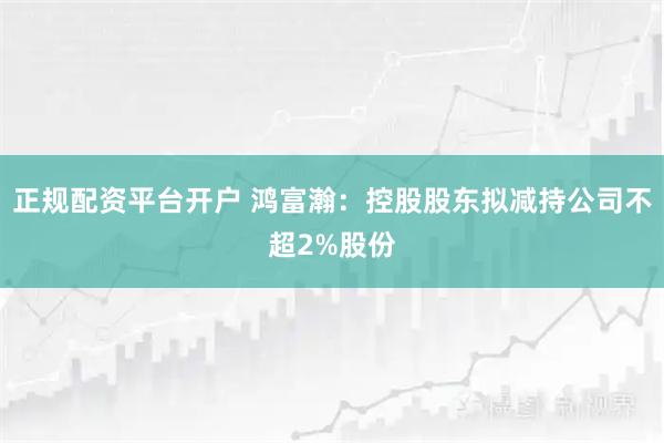 正规配资平台开户 鸿富瀚：控股股东拟减持公司不超2%股份