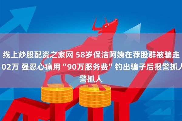 线上炒股配资之家网 58岁保洁阿姨在荐股群被骗走102万 强忍心痛用“90万服务费”钓出骗子后报警抓人